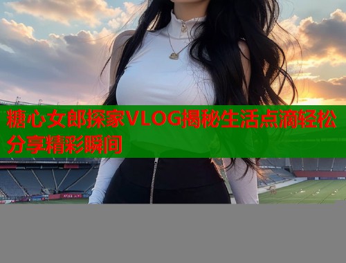 糖心女郎探家VLOG揭秘生活点滴轻松分享精彩瞬间  第1张