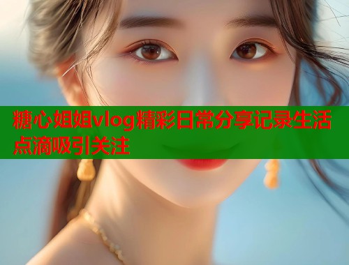 糖心姐姐vlog精彩日常分享记录生活点滴吸引关注  第2张