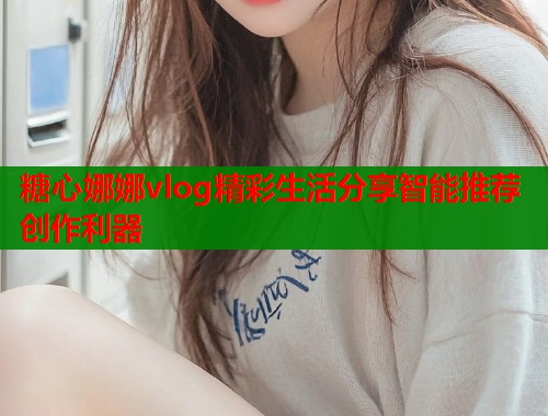 糖心娜娜vlog精彩生活分享智能推荐创作利器  第1张