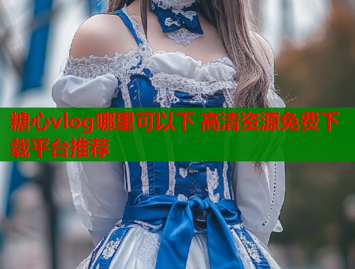 糖心vlog哪里可以下 高清资源免费下载平台推荐  第2张