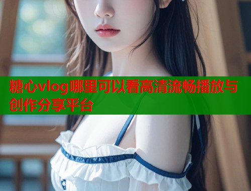 糖心vlog哪里可以看高清流畅播放与创作分享平台  第2张