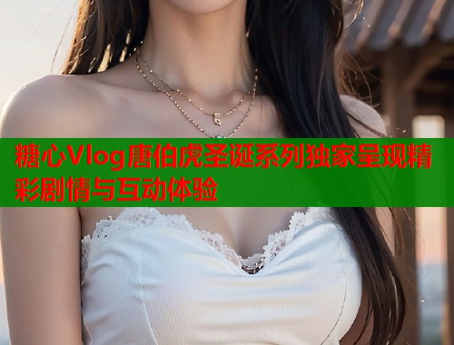 糖心Vlog唐伯虎圣诞系列独家呈现精彩剧情与互动体验  第1张