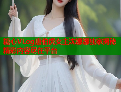 糖心VLog唐伯虎女主沈娜娜独家揭秘精彩内容尽在平台  第1张