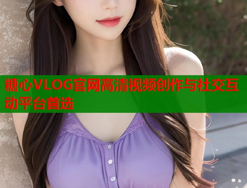糖心VLOG官网高清视频创作与社交互动平台首选  第1张