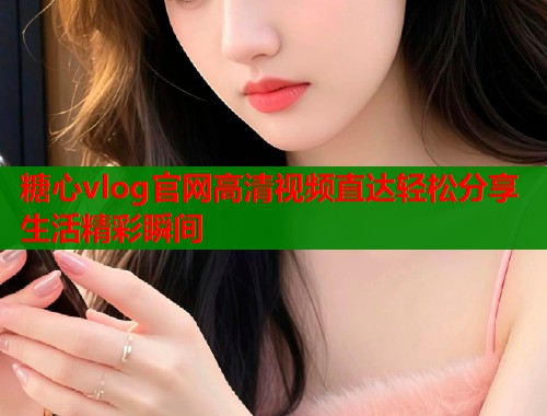 糖心vlog官网高清视频直达轻松分享生活精彩瞬间  第1张