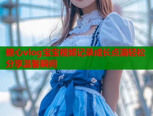 糖心vlog宝宝视频记录成长点滴轻松分享温馨瞬间  第1张