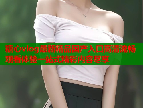 糖心vlog最新精品国产入口高清流畅观看体验一站式精彩内容尽享  第1张