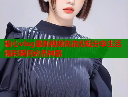 糖心vlog最新视频高清剪辑分享生活精彩瞬间必备神器  第1张