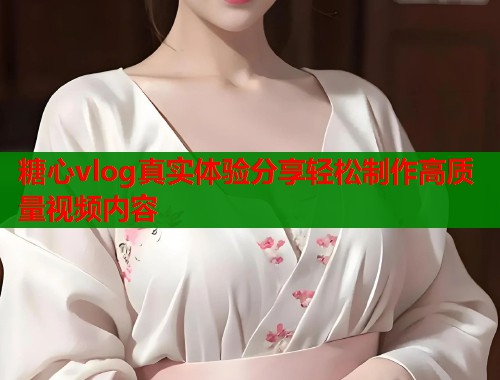 糖心vlog真实体验分享轻松制作高质量视频内容  第2张