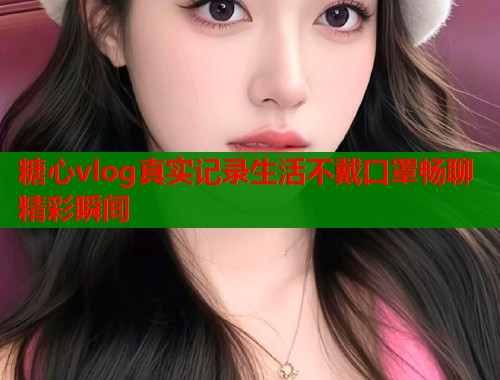 糖心vlog真实记录生活不戴口罩畅聊精彩瞬间  第2张