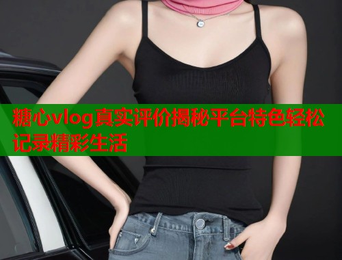 糖心vlog真实评价揭秘平台特色轻松记录精彩生活  第1张