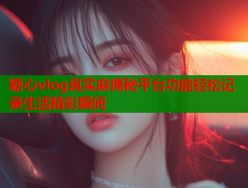 糖心vlog真实麻揭秘平台功能轻松记录生活精彩瞬间  第2张