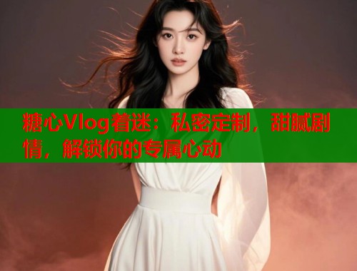 糖心Vlog着迷：私密定制，甜腻剧情，解锁你的专属心动  第1张