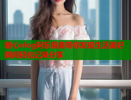 糖心vlog阿乐很美带你发现生活美好瞬间轻松记录分享  第1张