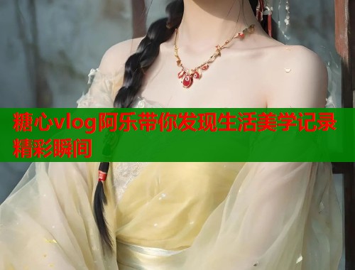 糖心vlog阿乐带你发现生活美学记录精彩瞬间  第2张