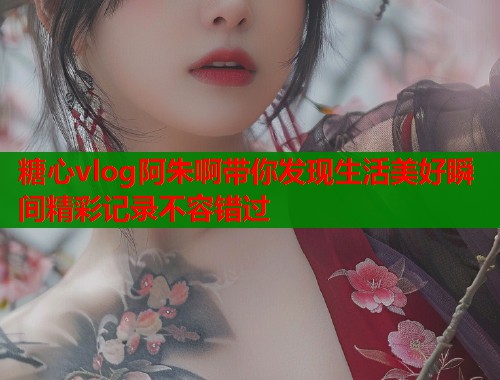 糖心vlog阿朱啊带你发现生活美好瞬间精彩记录不容错过  第1张