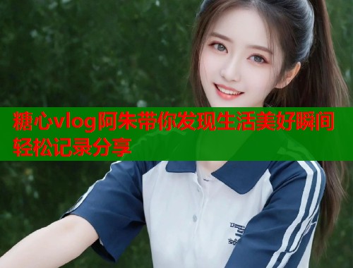 糖心vlog阿朱带你发现生活美好瞬间轻松记录分享  第1张