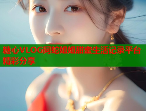 糖心VLOG阿蛇姐姐甜蜜生活记录平台精彩分享  第1张