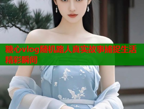 糖心vlog随机路人真实故事捕捉生活精彩瞬间  第2张