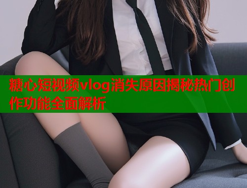 糖心短视频vlog消失原因揭秘热门创作功能全面解析  第1张