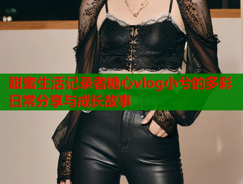 甜蜜生活记录者糖心vlog小兮的多彩日常分享与成长故事  第1张