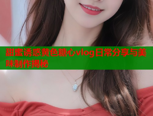 甜蜜诱惑黄色糖心vlog日常分享与美味制作揭秘  第1张