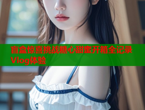 盲盒惊喜挑战糖心甜蜜开箱全记录Vlog体验  第1张