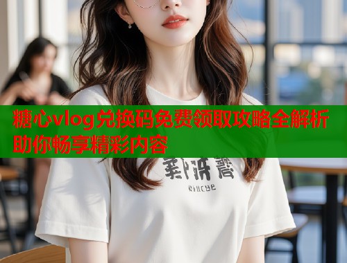 糖心vlog兑换码免费领取攻略全解析助你畅享精彩内容  第1张