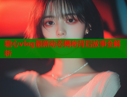 糖心vlog最新动态揭秘背后故事全解析  第1张