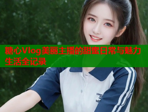 糖心Vlog美丽主播的甜蜜日常与魅力生活全记录  第1张