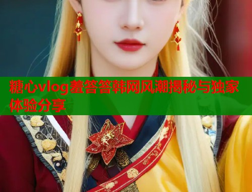 糖心vlog羞答答韩网风潮揭秘与独家体验分享  第1张