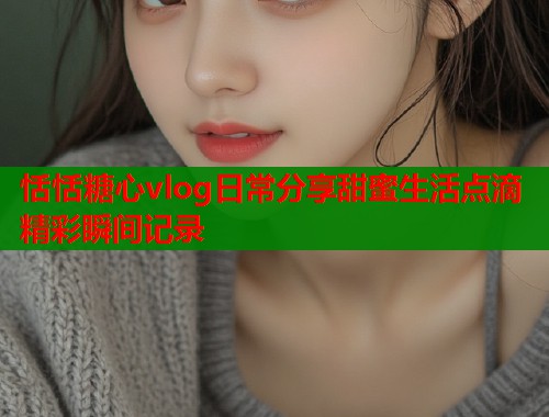 恬恬糖心vlog日常分享甜蜜生活点滴精彩瞬间记录  第1张