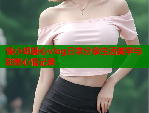 懂小姐糖心vlog日常分享生活美学与甜蜜心情记录  第1张