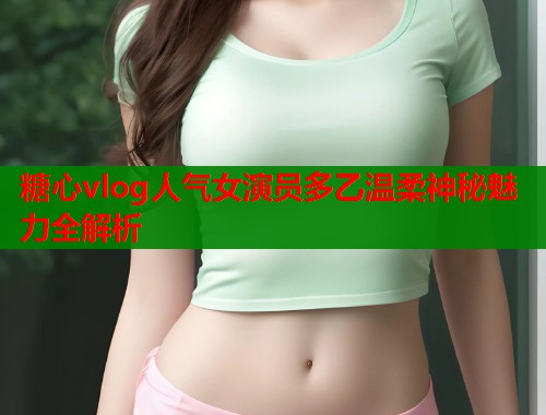 糖心vlog人气女演员多乙温柔神秘魅力全解析  第1张
