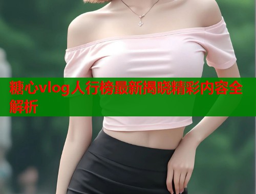 糖心vlog人行榜最新揭晓精彩内容全解析  第1张