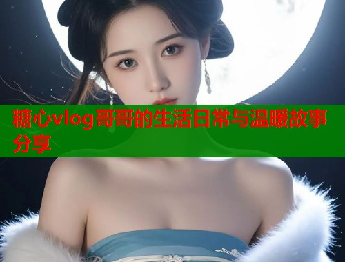 糖心vlog哥哥的生活日常与温暖故事分享  第2张