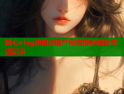 糖心vlog唐伯虎国产风情探秘精彩生活记录  第1张