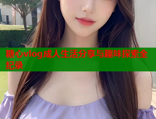 糖心vlog成人生活分享与趣味探索全纪录  第1张