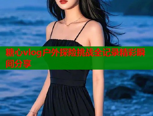 糖心vlog户外探险挑战全记录精彩瞬间分享  第1张