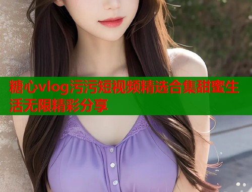 糖心vlog污污短视频精选合集甜蜜生活无限精彩分享  第2张