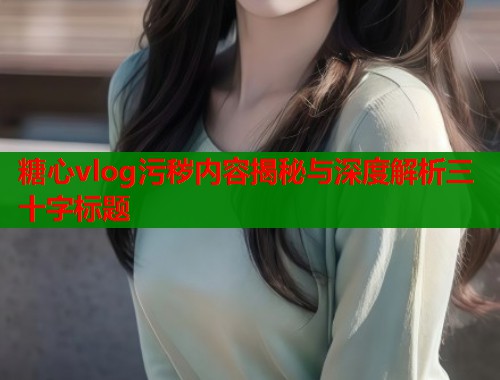糖心vlog污秽内容揭秘与深度解析三十字标题  第1张