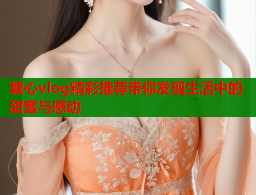 糖心vlog精彩推荐带你发现生活中的甜蜜与感动  第1张