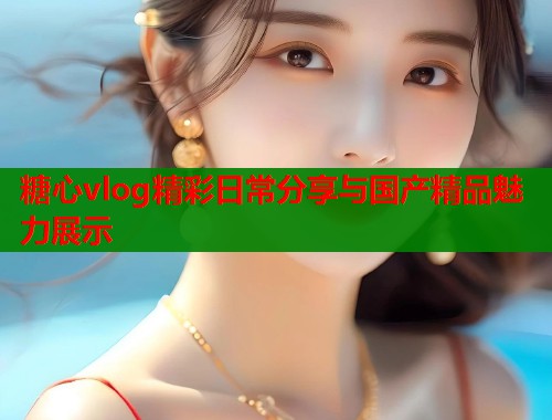 糖心vlog精彩日常分享与国产精品魅力展示  第2张