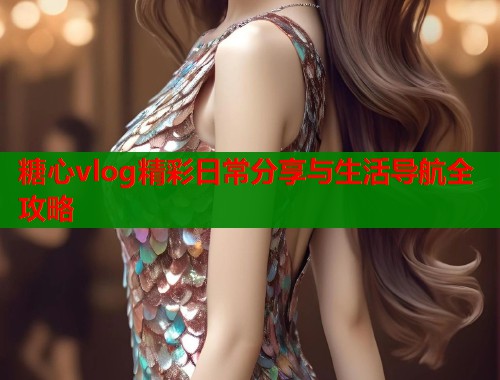 糖心vlog精彩日常分享与生活导航全攻略  第1张