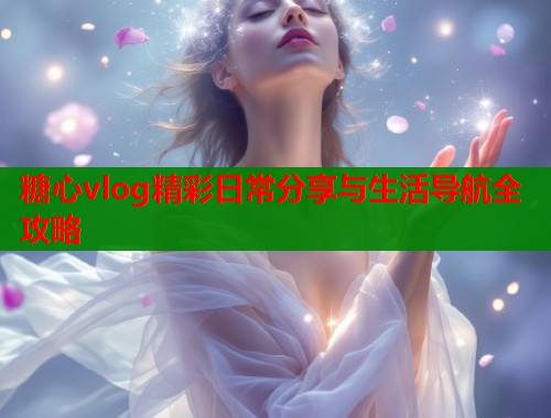 糖心vlog精彩日常分享与生活导航全攻略  第2张