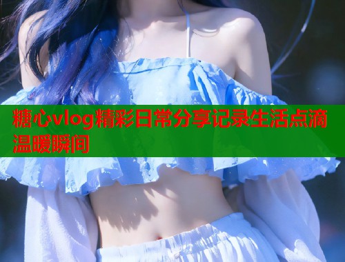 糖心vlog精彩日常分享记录生活点滴温暖瞬间  第1张