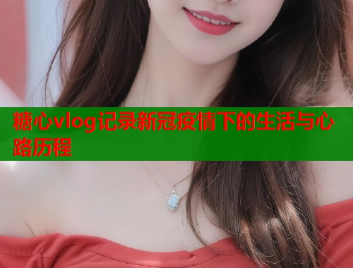糖心vlog记录新冠疫情下的生活与心路历程  第1张