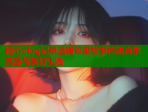 糖心vlog记录温暖邻里故事传递真挚善意与美好生活  第1张