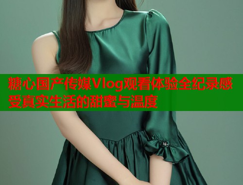 糖心国产传媒Vlog观看体验全纪录感受真实生活的甜蜜与温度  第1张