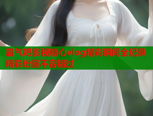 霸气吧影视糖心vlog精彩瞬间全纪录精彩纷呈不容错过  第1张